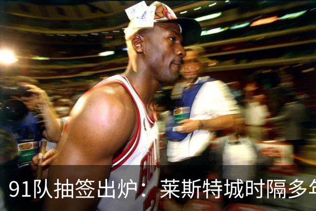 91队抽签出炉：莱斯特城时隔多年再战足总杯首轮，对手仅第六级别